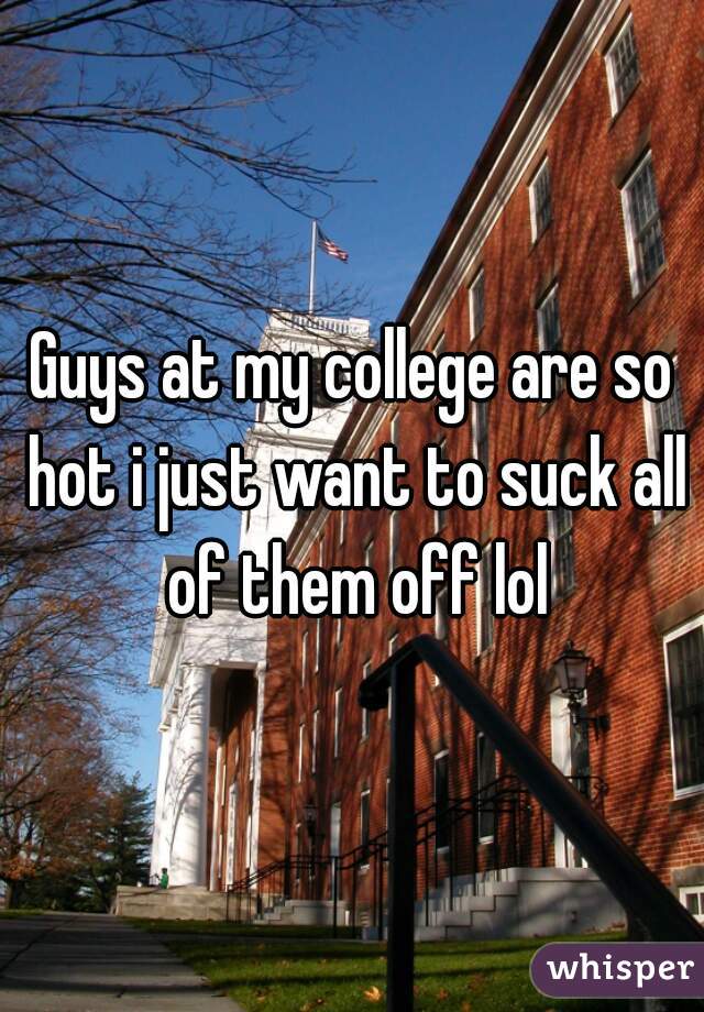 Guys at my college are so hot i just want to suck all of them off lol