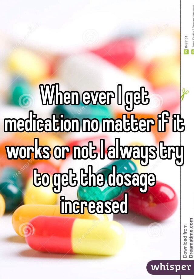 When ever I get medication no matter if it works or not I always try to get the dosage increased 