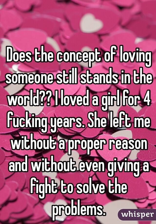 Does the concept of loving someone still stands in the world?? I loved a girl for 4 fucking years. She left me without a proper reason and without even giving a fight to solve the problems. 