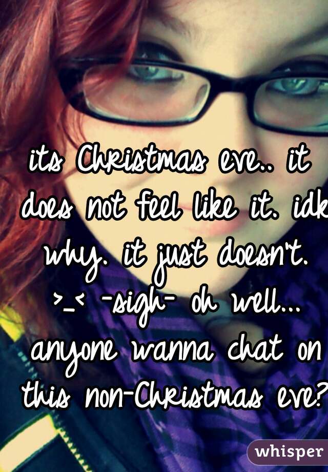 its Christmas eve.. it does not feel like it. idk why. it just doesn't. >_< -sigh- oh well... anyone wanna chat on this non-Christmas eve? 