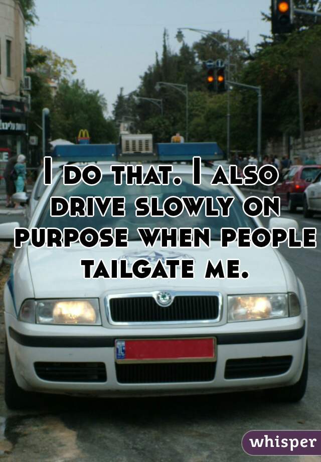 I do that. I also drive slowly on purpose when people tailgate me.