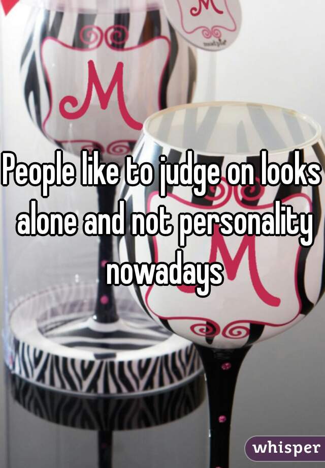 People like to judge on looks alone and not personality nowadays