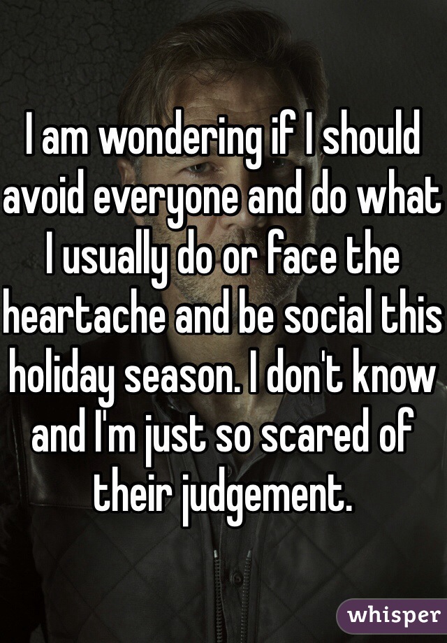 I am wondering if I should avoid everyone and do what I usually do or face the heartache and be social this holiday season. I don't know and I'm just so scared of their judgement. 