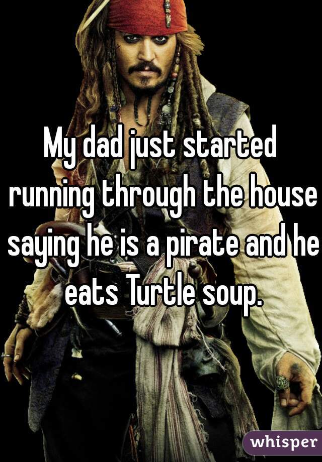 My dad just started running through the house saying he is a pirate and he eats Turtle soup.