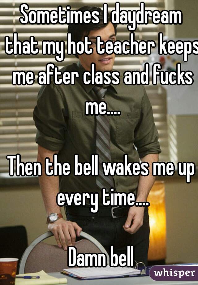 Sometimes I daydream that my hot teacher keeps me after class and fucks me....

Then the bell wakes me up every time....

Damn bell