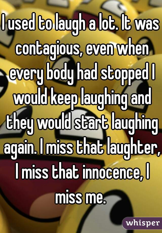 I used to laugh a lot. It was contagious, even when every body had stopped I would keep laughing and they would start laughing again. I miss that laughter, I miss that innocence, I miss me. 