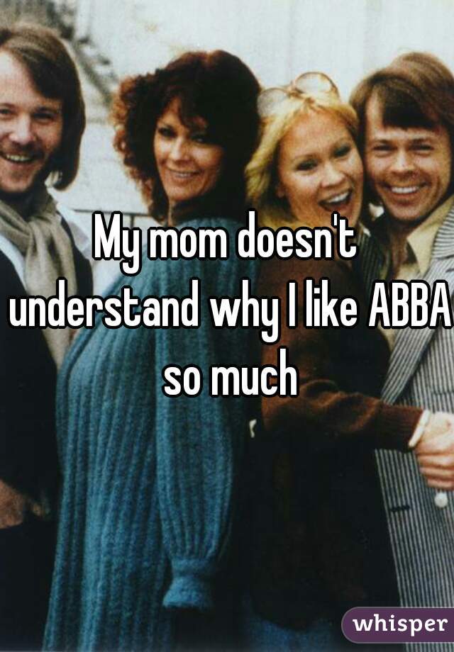 My mom doesn't understand why I like ABBA so much