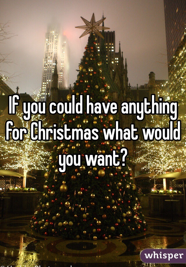 If you could have anything for Christmas what would you want?