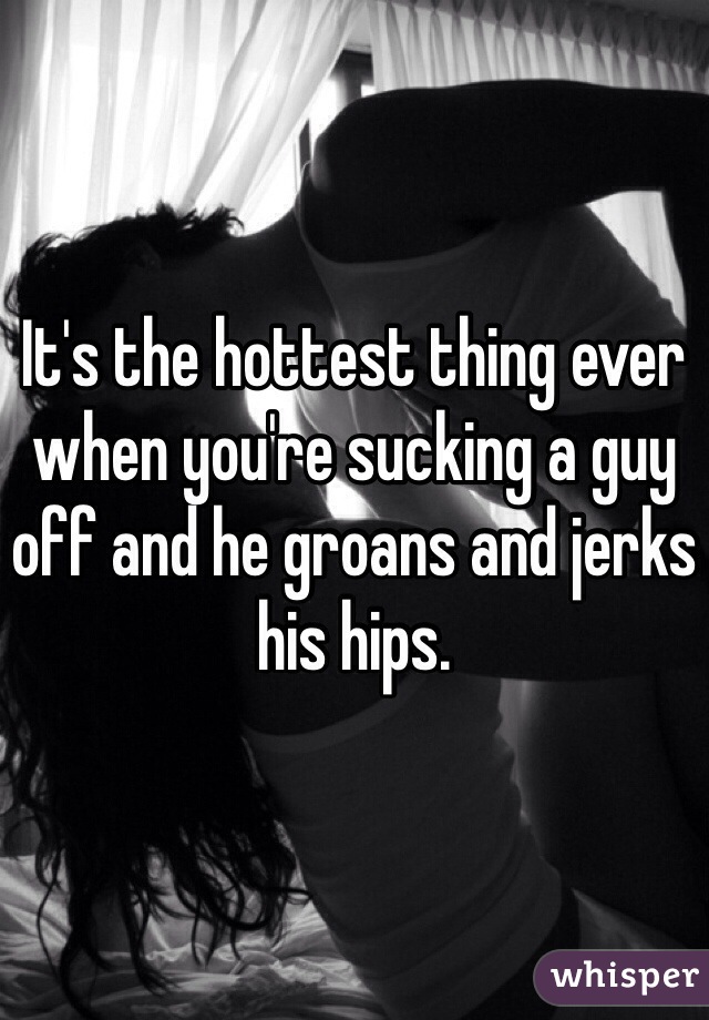 It's the hottest thing ever when you're sucking a guy off and he groans and jerks his hips.