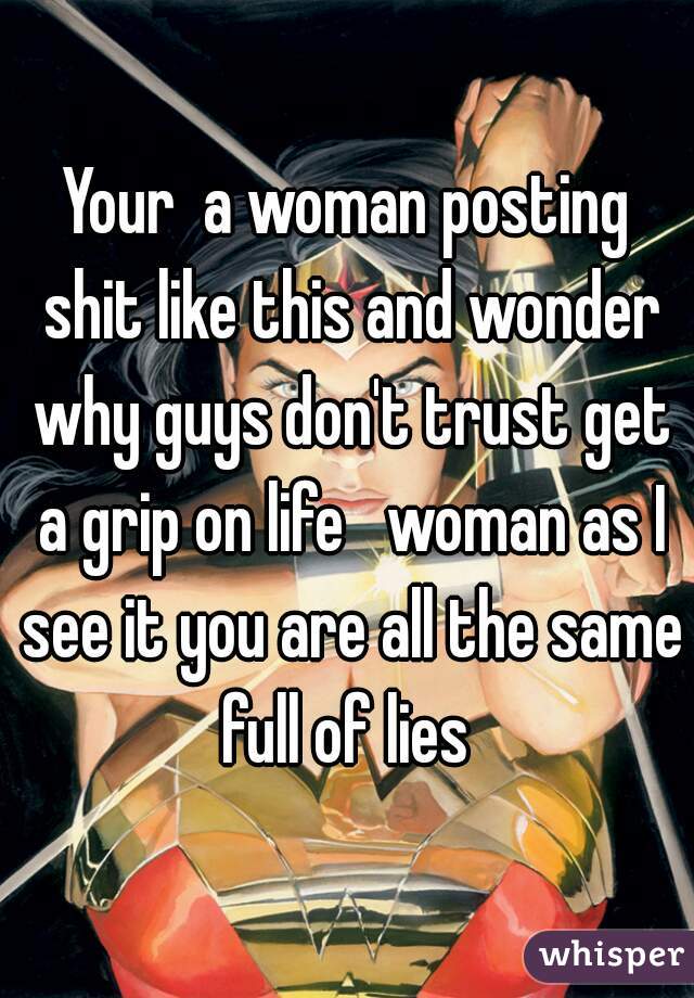 Your  a woman posting shit like this and wonder why guys don't trust get a grip on life   woman as I see it you are all the same full of lies 