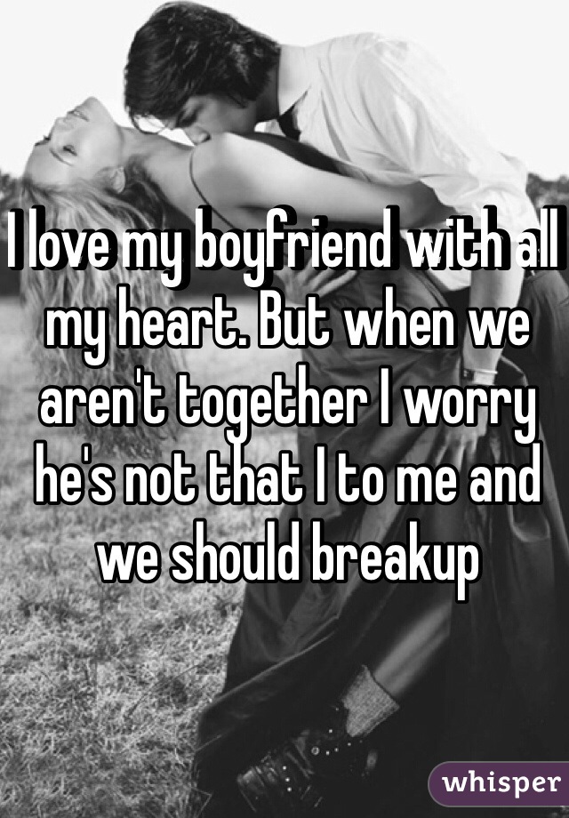 I love my boyfriend with all my heart. But when we aren't together I worry he's not that I to me and we should breakup