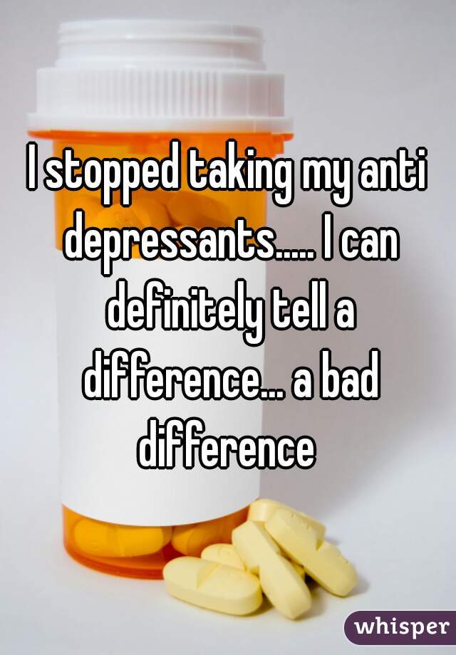 I stopped taking my anti depressants..... I can definitely tell a difference... a bad difference 