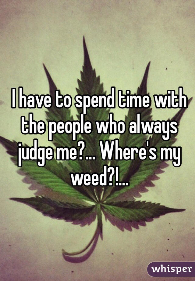 I have to spend time with the people who always judge me?... Where's my weed?!...