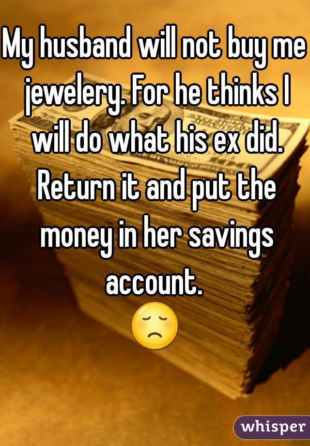 My husband will not buy me jewelery. For he thinks I will do what his ex did. Return it and put the money in her savings account. 
😞 