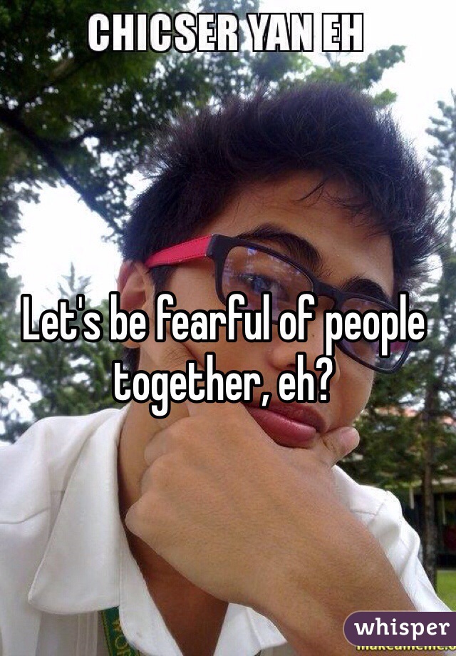 Let's be fearful of people together, eh?