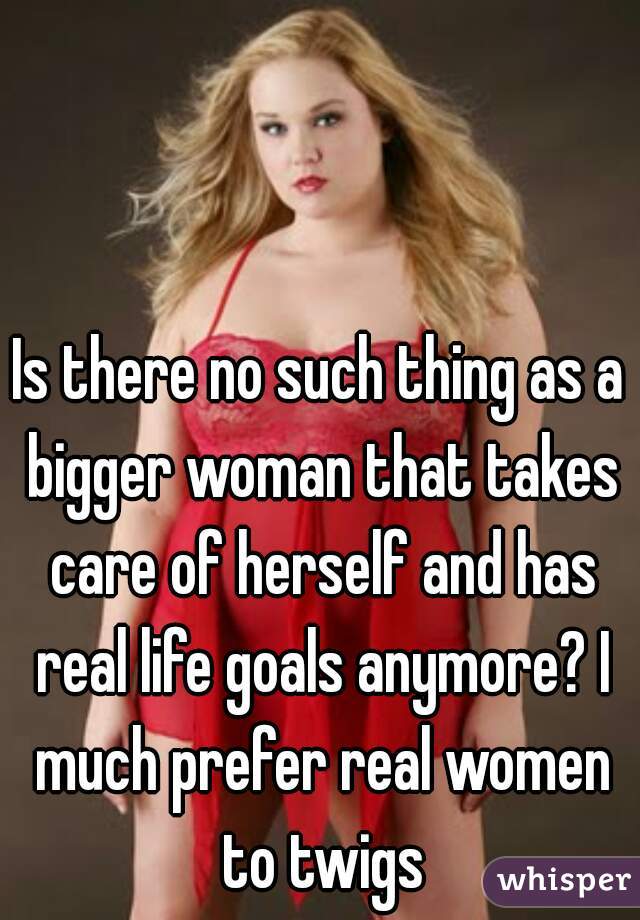 Is there no such thing as a bigger woman that takes care of herself and has real life goals anymore? I much prefer real women to twigs