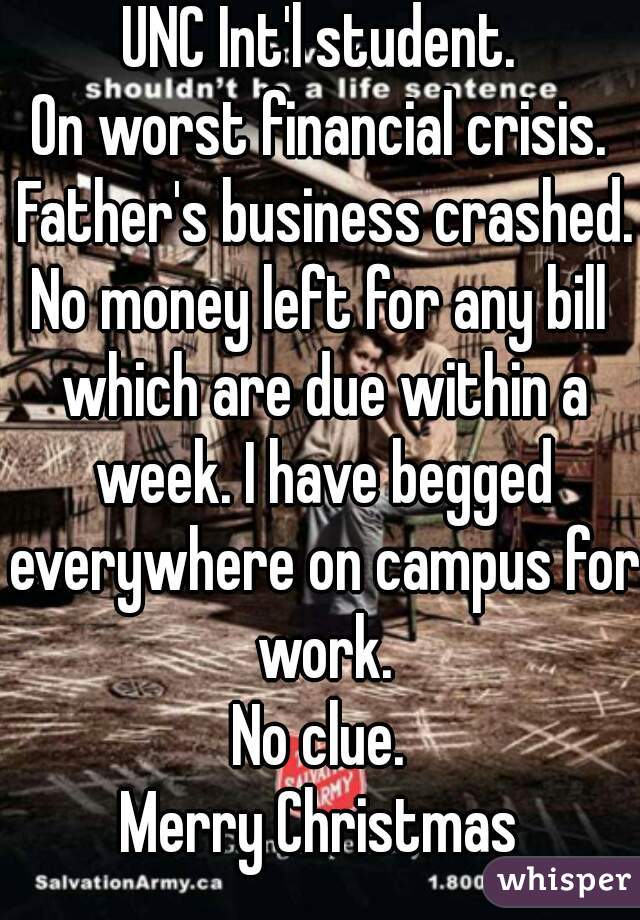 UNC Int'l student.
On worst financial crisis. Father's business crashed.
No money left for any bill which are due within a week. I have begged everywhere on campus for work.
No clue.
Merry Christmas