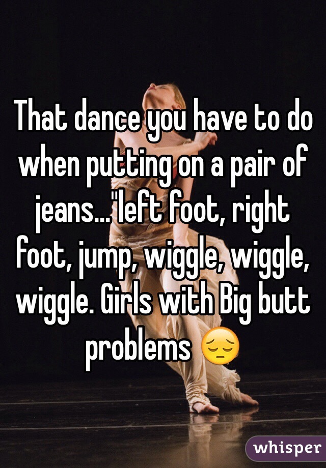 That dance you have to do when putting on a pair of jeans..."left foot, right foot, jump, wiggle, wiggle, wiggle. Girls with Big butt problems 😔
