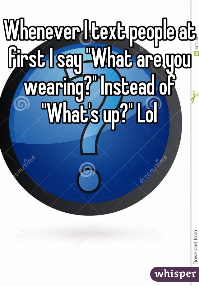 Whenever I text people at first I say "What are you wearing?" Instead of "What's up?" Lol