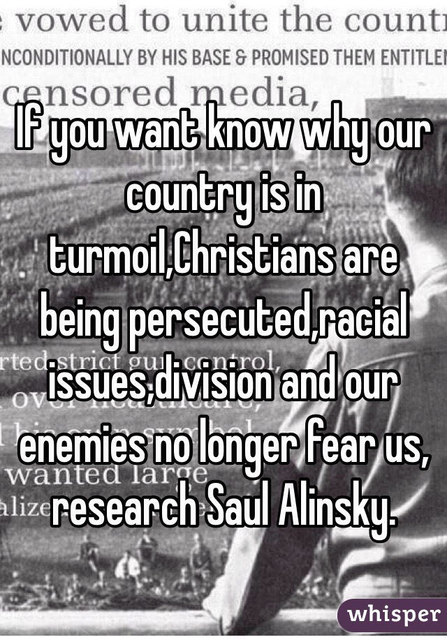 If you want know why our country is in turmoil,Christians are being persecuted,racial issues,division and our enemies no longer fear us, research Saul Alinsky. 