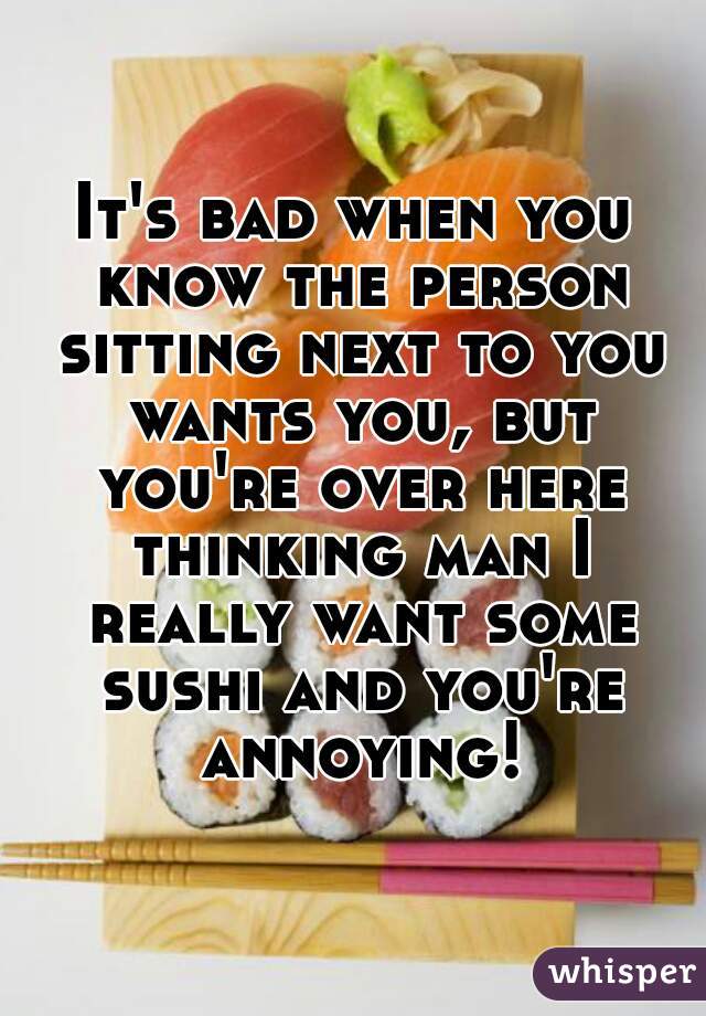 It's bad when you know the person sitting next to you wants you, but you're over here thinking man I really want some sushi and you're annoying!