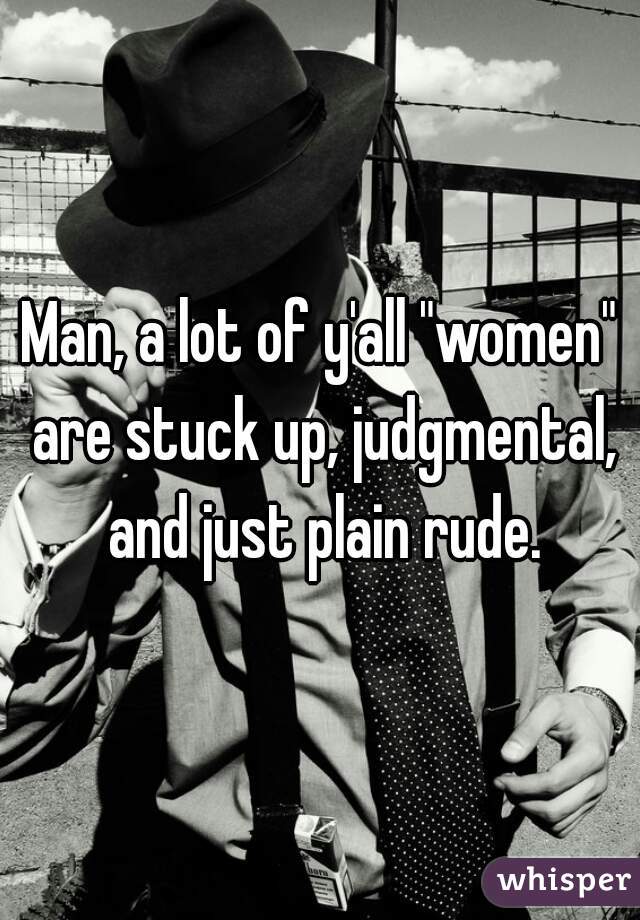 Man, a lot of y'all "women" are stuck up, judgmental, and just plain rude.