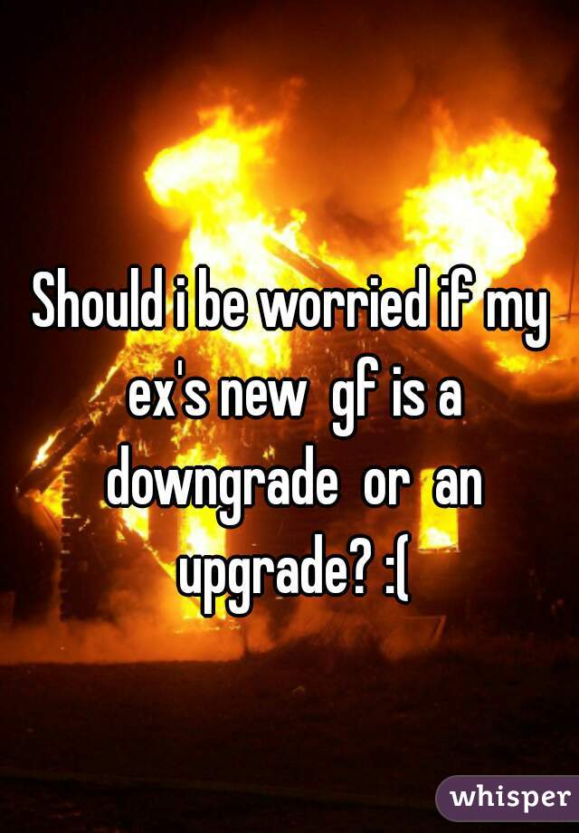 Should i be worried if my ex's new  gf is a downgrade  or  an upgrade? :(