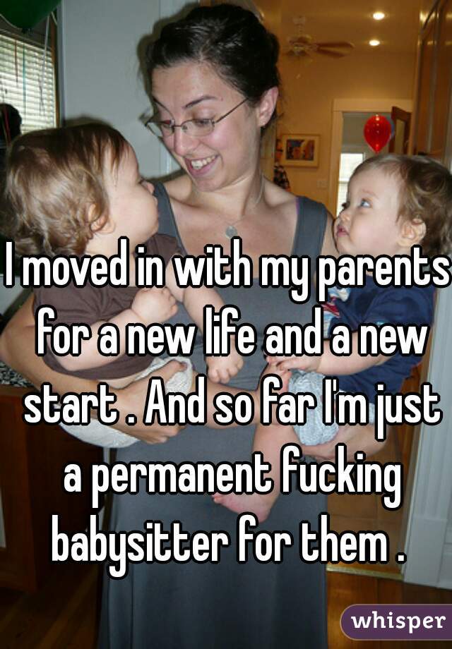 I moved in with my parents for a new life and a new start . And so far I'm just a permanent fucking babysitter for them . 