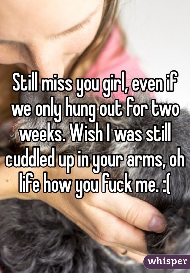 Still miss you girl, even if we only hung out for two weeks. Wish I was still cuddled up in your arms, oh life how you fuck me. :(