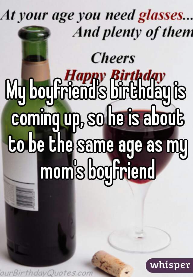 My boyfriend's birthday is coming up, so he is about to be the same age as my mom's boyfriend