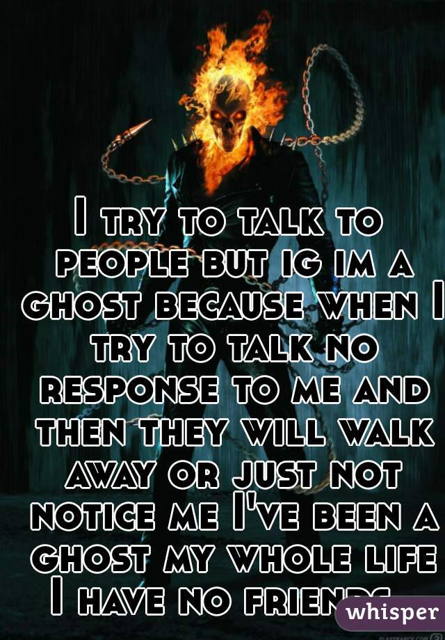 I try to talk to people but ig im a ghost because when I try to talk no response to me and then they will walk away or just not notice me I've been a ghost my whole life I have no friends. 