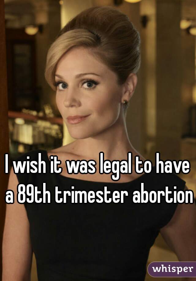 I wish it was legal to have a 89th trimester abortion