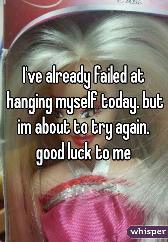 I've already failed at hanging myself today. but im about to try again. 
good luck to me