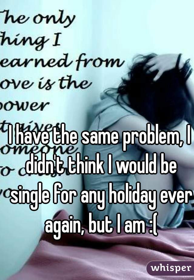 I have the same problem, I didn't think I would be single for any holiday ever again, but I am :(