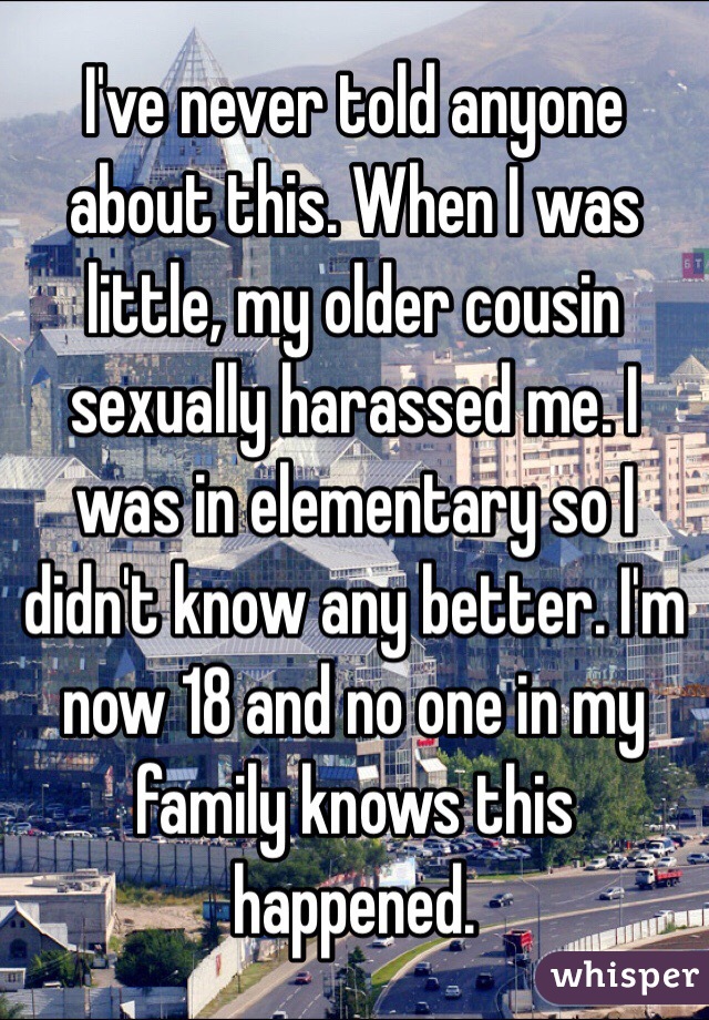 I've never told anyone about this. When I was little, my older cousin sexually harassed me. I was in elementary so I didn't know any better. I'm now 18 and no one in my family knows this happened.