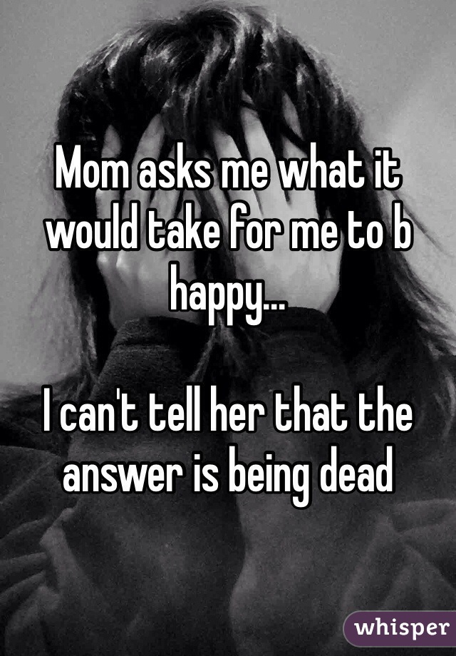 Mom asks me what it would take for me to b happy...

I can't tell her that the answer is being dead