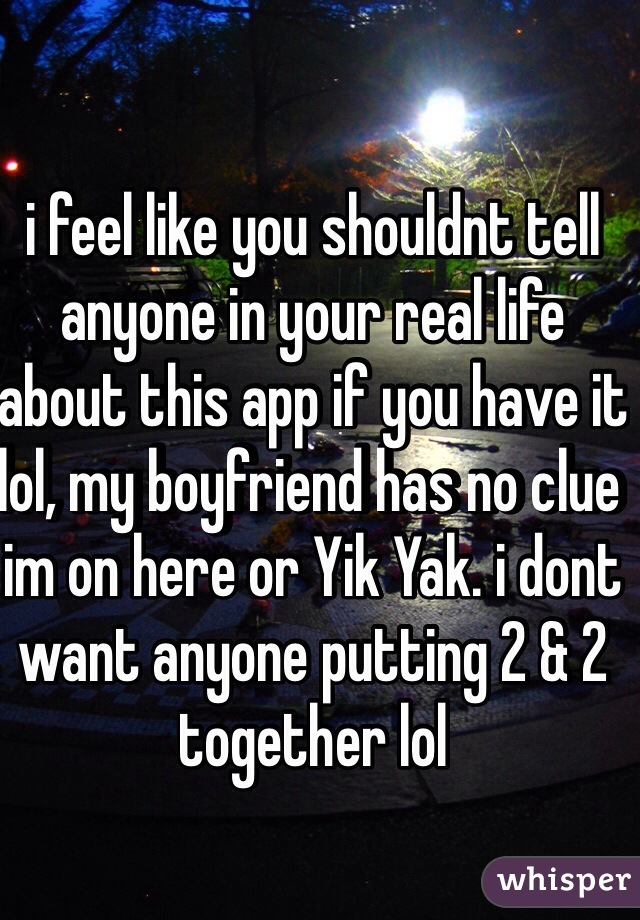 i feel like you shouldnt tell anyone in your real life about this app if you have it lol, my boyfriend has no clue im on here or Yik Yak. i dont want anyone putting 2 & 2 together lol