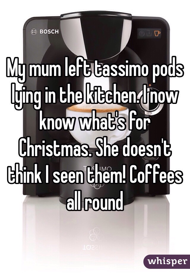 My mum left tassimo pods lying in the kitchen. I now know what's for Christmas. She doesn't think I seen them! Coffees all round