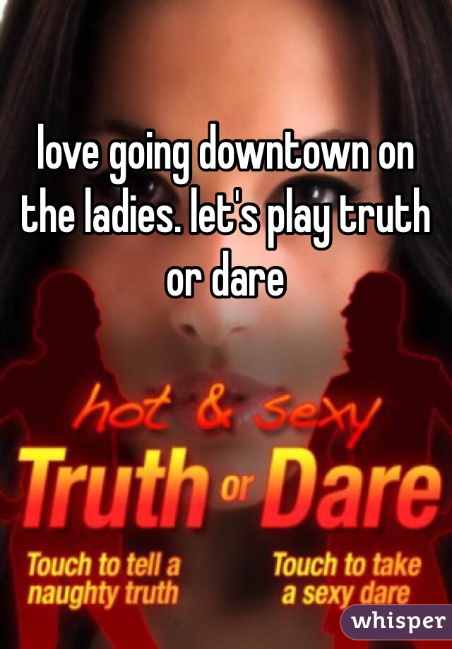 love going downtown on the ladies. let's play truth or dare 