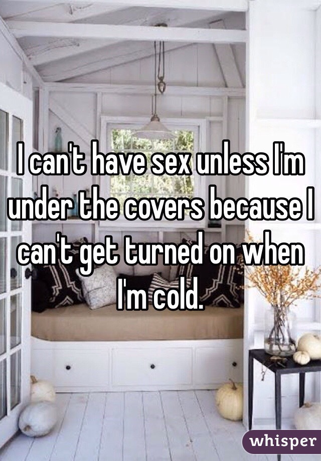 I can't have sex unless I'm under the covers because I can't get turned on when I'm cold.