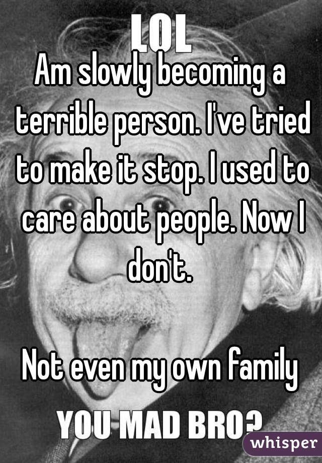 Am slowly becoming a terrible person. I've tried to make it stop. I used to care about people. Now I don't. 

Not even my own family


