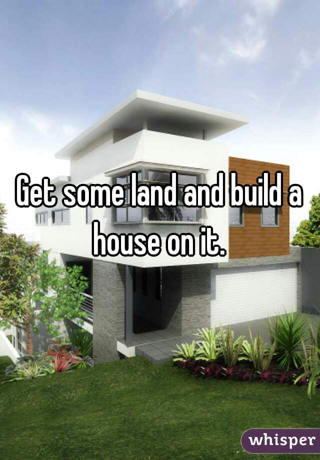 Get some land and build a house on it. 