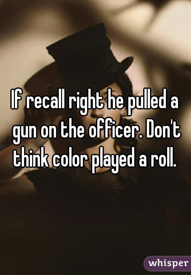 If recall right he pulled a gun on the officer. Don't think color played a roll. 