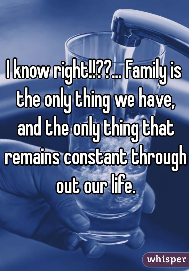 I know right!!??... Family is the only thing we have, and the only thing that remains constant through out our life.