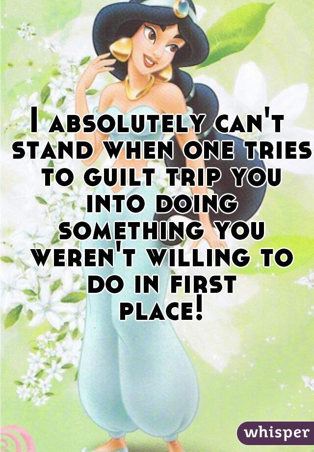 I absolutely can't stand when one tries to guilt trip you into doing something you weren't willing to do in first place!