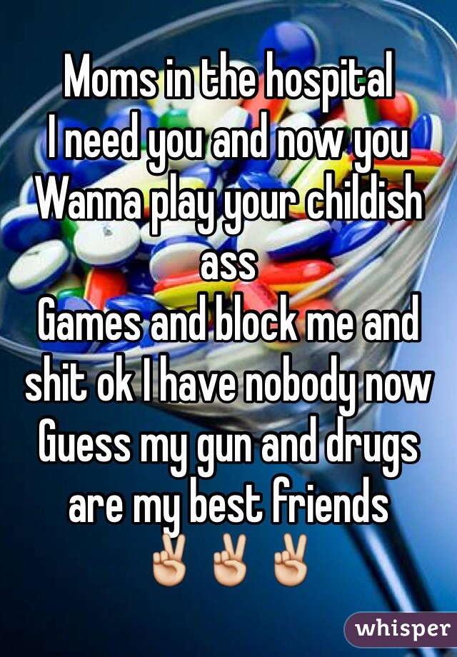 Moms in the hospital
I need you and now you 
Wanna play your childish ass 
Games and block me and shit ok I have nobody now 
Guess my gun and drugs are my best friends 
✌️✌️✌️