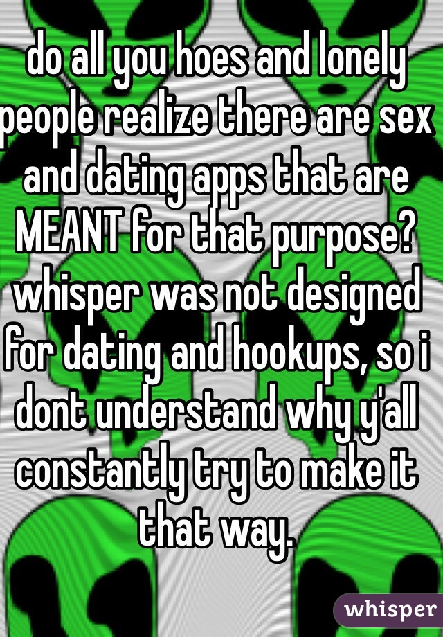 do all you hoes and lonely people realize there are sex and dating apps that are MEANT for that purpose? whisper was not designed for dating and hookups, so i dont understand why y'all constantly try to make it that way.