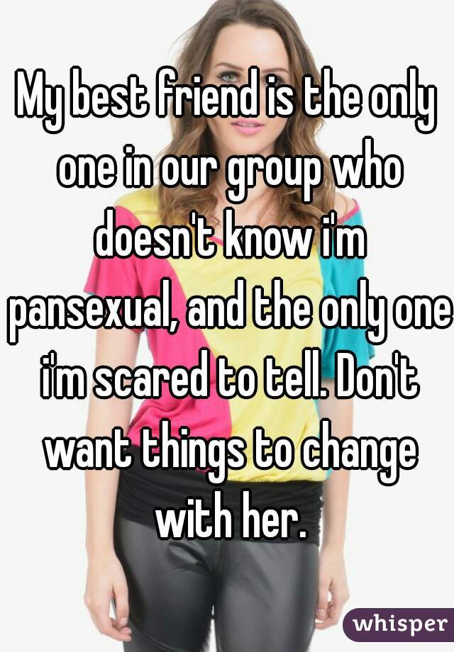 My best friend is the only one in our group who doesn't know i'm pansexual, and the only one i'm scared to tell. Don't want things to change with her.
