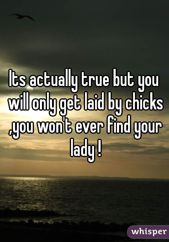 Its actually true but you will only get laid by chicks ,you won't ever find your lady !