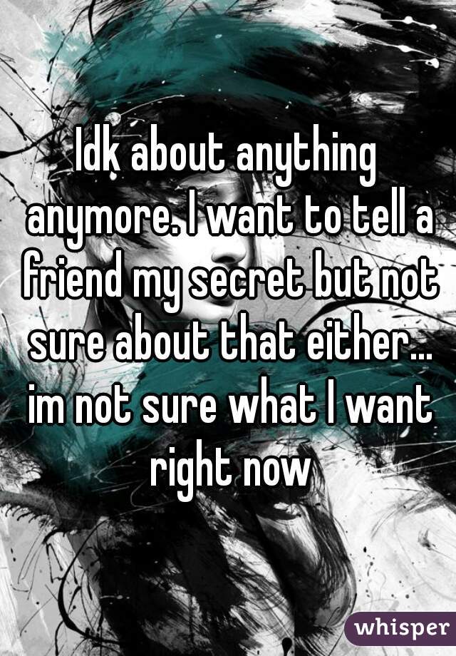 Idk about anything anymore. I want to tell a friend my secret but not sure about that either... im not sure what I want right now